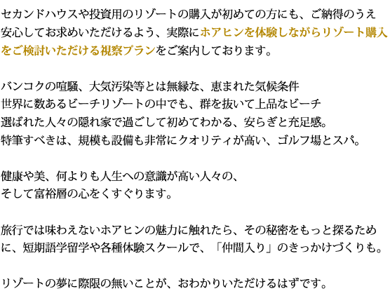 セカンドハウスや投資用のリゾートの購入が初めての方にも、ご納得のうえ安心してお求めいただけるよう、実際にホアヒンを体験しながらリゾート購入をご検討いただける視察プランをご案内しております。バンコクの喧騒、大気汚染等とは無縁な、恵まれた気候条件世界に数あるビーチリゾートの中でも、群を抜いて上品なビーチ選ばれた人々の隠れ家で過ごして初めてわかる、安らぎと充足感。特筆すべきは、規模も設備も非常にクオリティが高い、ゴルフ場とスパ。健康や美、何よりも人生への意識が高い人々の、そして富裕層の心をくすぐります。旅行では味わえないホアヒンの魅力に触れたら、その秘密をもっと探るために、短期語学留学や各種体験スクールで、「仲間入り」のきっかけづくりも。リゾートの夢に際限の無いことが、おわかりいただけるはずです。